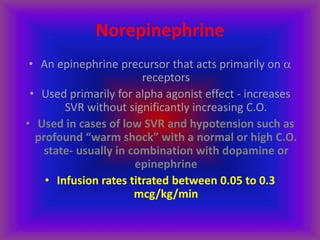 Norepinephrine
• An epinephrine precursor that acts primarily on 
receptors
• Used primarily for alpha agonist effect - increases
SVR without significantly increasing C.O.
• Used in cases of low SVR and hypotension such as
profound “warm shock” with a normal or high C.O.
state- usually in combination with dopamine or
epinephrine
• Infusion rates titrated between 0.05 to 0.3
mcg/kg/min
 