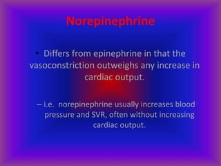 Norepinephrine
• Differs from epinephrine in that the
vasoconstriction outweighs any increase in
cardiac output.
– i.e. norepinephrine usually increases blood
pressure and SVR, often without increasing
cardiac output.
 