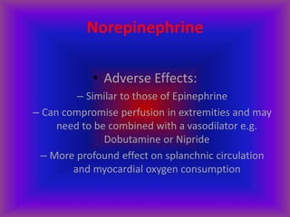 Norepinephrine
• Adverse Effects:
– Similar to those of Epinephrine
– Can compromise perfusion in extremities and may
need to be combined with a vasodilator e.g.
Dobutamine or Nipride
– More profound effect on splanchnic circulation
and myocardial oxygen consumption
 