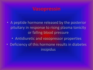 Vasopressin
• A peptide hormone released by the posterior
pituitary in response to rising plasma tonicity
or falling blood pressure
• Antidiuretic and vasopressor properties
• Deficiency of this hormone results in diabetes
insipidus
 