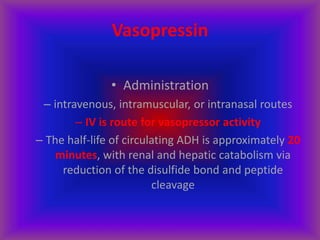 Vasopressin
• Administration
– intravenous, intramuscular, or intranasal routes
– IV is route for vasopressor activity
– The half-life of circulating ADH is approximately 20
minutes, with renal and hepatic catabolism via
reduction of the disulfide bond and peptide
cleavage
 