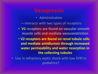 Vasopressin
• Administration
– interacts with two types of receptors
• V1 receptors are found on vascular smooth
muscle cells and mediate vasoconstriction
• V2 receptors are found on renal tubule cells
and mediate antidiuresis through increased
water permeability and water resorption in
the collecting tubules
• Use in refractory septic shock with low SVRI in
pediatrics?
 