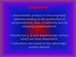 Dopamine
• Intermediate product in the enzymatic
pathway leading to the production of
norepinephrine; thus, it indirectly acts by
releasing norepinephrine.
• Directly has ,  and dopaminergic actions
which are dose-dependent.
• Indications are based on the adrenergic
actions desired.
 