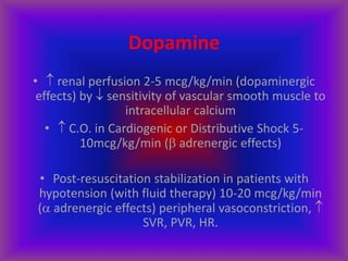 Dopamine
•  renal perfusion 2-5 mcg/kg/min (dopaminergic
effects) by  sensitivity of vascular smooth muscle to
intracellular calcium
•  C.O. in Cardiogenic or Distributive Shock 5-
10mcg/kg/min ( adrenergic effects)
• Post-resuscitation stabilization in patients with
hypotension (with fluid therapy) 10-20 mcg/kg/min
( adrenergic effects) peripheral vasoconstriction, 
SVR, PVR, HR.
 