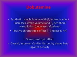 Dobutamine
• Synthetic catecholamine with 1 inotropic effect
(increases stroke volume) and 2 peripheral
vasodilation (decreases afterload)
• Positive chronotropic effect 1 (increases HR)
• Some lusotropic effect
• Overall, improves Cardiac Output by above beta-
agonist acitivity
 