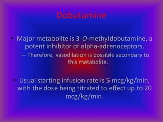 Dobutamine
• Major metabolite is 3-O-methyldobutamine, a
potent inhibitor of alpha-adrenoceptors.
– Therefore, vasodilation is possible secondary to
this metabolite.
• Usual starting infusion rate is 5 mcg/kg/min,
with the dose being titrated to effect up to 20
mcg/kg/min.
 