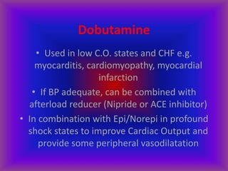 Dobutamine
• Used in low C.O. states and CHF e.g.
myocarditis, cardiomyopathy, myocardial
infarction
• If BP adequate, can be combined with
afterload reducer (Nipride or ACE inhibitor)
• In combination with Epi/Norepi in profound
shock states to improve Cardiac Output and
provide some peripheral vasodilatation
 