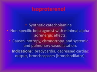Isoproterenol
• Synthetic catecholamine
• Non-specific beta agonist with minimal alpha-
adrenergic effects.
• Causes inotropy, chronotropy, and systemic
and pulmonary vasodilatation.
• Indications: bradycardia, decreased cardiac
output, bronchospasm (bronchodilator).
 