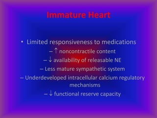 Immature Heart
• Limited responsiveness to medications
–  noncontractile content
–  availability of releasable NE
– Less mature sympathetic system
– Underdeveloped intracellular calcium regulatory
mechanisms
–  functional reserve capacity
 