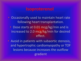Isoproterenol
• Occasionally used to maintain heart rate
following heart transplantation.
• Dose starts at 0.01 mcg/kg/min and is
increased to 2.0 mcg/kg/min for desired
effect.
• Avoid in patients with subaortic stenosis,
and hypertrophic cardiomyopathy or TOF
lesions because increases the outflow
gradient
 