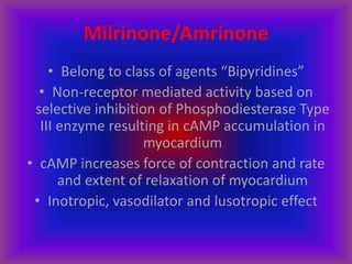 Milrinone/Amrinone
• Belong to class of agents “Bipyridines”
• Non-receptor mediated activity based on
selective inhibition of Phosphodiesterase Type
III enzyme resulting in cAMP accumulation in
myocardium
• cAMP increases force of contraction and rate
and extent of relaxation of myocardium
• Inotropic, vasodilator and lusotropic effect
 