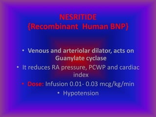 NESRITIDE
{Recombinant Human BNP}
• Venous and arteriolar dilator, acts on
Guanylate cyclase
• It reduces RA pressure, PCWP and cardiac
index
• Dose: Infusion 0.01- 0.03 mcg/kg/min
• Hypotension
 