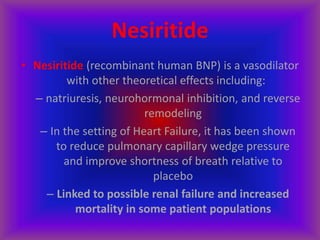 Nesiritide
• Nesiritide (recombinant human BNP) is a vasodilator
with other theoretical effects including:
– natriuresis, neurohormonal inhibition, and reverse
remodeling
– In the setting of Heart Failure, it has been shown
to reduce pulmonary capillary wedge pressure
and improve shortness of breath relative to
placebo
– Linked to possible renal failure and increased
mortality in some patient populations
 