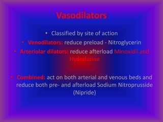 Vasodilators
• Classified by site of action
• Venodilators: reduce preload - Nitroglycerin
• Arteriolar dilators: reduce afterload Minoxidil and
Hydralazine
• Combined: act on both arterial and venous beds and
reduce both pre- and afterload Sodium Nitroprusside
(Nipride)
 