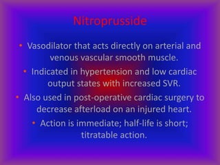 Nitroprusside
• Vasodilator that acts directly on arterial and
venous vascular smooth muscle.
• Indicated in hypertension and low cardiac
output states with increased SVR.
• Also used in post-operative cardiac surgery to
decrease afterload on an injured heart.
• Action is immediate; half-life is short;
titratable action.
 