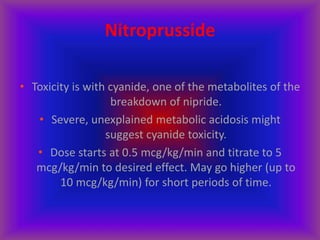 Nitroprusside
• Toxicity is with cyanide, one of the metabolites of the
breakdown of nipride.
• Severe, unexplained metabolic acidosis might
suggest cyanide toxicity.
• Dose starts at 0.5 mcg/kg/min and titrate to 5
mcg/kg/min to desired effect. May go higher (up to
10 mcg/kg/min) for short periods of time.
 