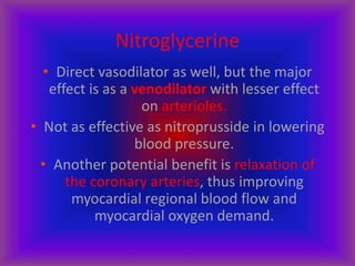 Nitroglycerine
• Direct vasodilator as well, but the major
effect is as a venodilator with lesser effect
on arterioles.
• Not as effective as nitroprusside in lowering
blood pressure.
• Another potential benefit is relaxation of
the coronary arteries, thus improving
myocardial regional blood flow and
myocardial oxygen demand.
 
