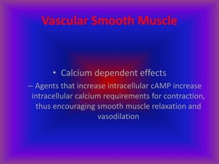 Vascular Smooth Muscle
• Calcium dependent effects
– Agents that increase intracellular cAMP increase
intracellular calcium requirements for contraction,
thus encouraging smooth muscle relaxation and
vasodilation
 