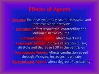 Effects of Agents
• Pressors: increase systemic vascular resistance and
increase blood pressure
• Inotropes: affect myocardial contractility and
enhance stroke volume
• Chronotropic Agents: affect heart rate
• Lusotropic Agents: improve relaxation during
diastole and decrease EDP in the ventricles
• Dromotropic Agents: Affects conduction speed
through AV node; increases heart rate
• Bathmotropic Agents: affect degree of excitability
 