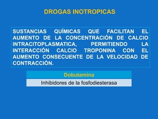 DROGAS INOTROPICAS
Dobutamina
Inhibidores de la fosfodiesterasa
SUSTANCIAS QUÍMICAS QUE FACILITAN EL
AUMENTO DE LA CONCENTRACIÓN DE CALCIO
INTRACITOPLASMATICA, PERMITIENDO LA
INTERACCIÓN CALCIO TROPONINA CON EL
AUMENTO CONSECUENTE DE LA VELOCIDAD DE
CONTRACCIÓN.
 