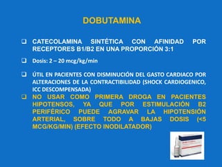 DOBUTAMINA
 CATECOLAMINA SINTÉTICA CON AFINIDAD POR
RECEPTORES B1/B2 EN UNA PROPORCIÓN 3:1
 Dosis: 2 – 20 mcg/kg/min
 ÚTIL EN PACIENTES CON DISMINUCIÓN DEL GASTO CARDIACO POR
ALTERACIONES DE LA CONTRACTIBILIDAD (SHOCK CARDIOGENICO,
ICC DESCOMPENSADA)
 NO USAR COMO PRIMERA DROGA EN PACIENTES
HIPOTENSOS, YA QUE POR ESTIMULACIÓN B2
PERIFÉRICO PUEDE AGRAVAR LA HIPOTENSIÓN
ARTERIAL, SOBRE TODO A BAJAS DOSIS (<5
MCG/KG/MIN) (EFECTO INODILATADOR)
 