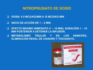 NITROPRUSIATO DE SODIO
 DOSIS: 0.5 MCG/KG/MIN A 10 MCG/KG MIN
 INICIO DE ACCIÓN DE 1 – 2 MIN.
 EFECTO MÁXIMO INMEDIATO (1 – 10 MIN), DURACIÓN 1 – 10
MIN POSTERIOR A DETENER LA INFUSIÓN.
 METABOLISMO TISULAR Y EN LOS HEMATIES,
ELIMINACIÓN RENAL DE CIANURO Y TIOCIANATO.
 
