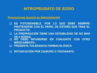 NITROPRUSIATO DE SODIO
Precauciones durante su Administración
 ES FOTOSENSIBLE, POR LO QUE DEBE SIEMPRE
PROTEGERSE CON EL PAPEL DE ESTAÑO QUE TRAE EL
PRODUCTO.
 LA PREPARACIÓN TIENE UNA ESTABILIDAD DE NO MAS
DE 6 HORAS.
 NO DEBE INFUNDIRSE EN CONJUNTO CON OTRO
MEDICAMENTO..
 PRESENTA TOLERANCIA FARMACOLÓGICA
 INTOXICACIÓN POR CIANURO O TIOCIANATO.
 