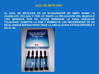 EL AZUL DE METILENO ES UN BLOQUEADOR DE GMPC INHIBE LA
GUANILATO CICLASA Y POR LO TANTO LA RELAJACION DEL MUSCULO
LISO MEIDIADA POR NO. PUEDE DISMINUIR LA FUGA VASCULAR
PULMONAR, AUMENTA LA PAM Y DISMINUYE LAS NECESIDADES DE NA
EN EL SHOCK REFRACTARIO TRAS LA CIRCULACION EXTRACORPOREA Y
EN EL SS
AZUL DE METILENO
 