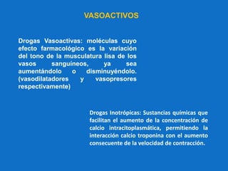 Drogas Vasoactivas: moléculas cuyo
efecto farmacológico es la variación
del tono de la musculatura lisa de los
vasos sanguíneos, ya sea
aumentándolo o disminuyéndolo.
(vasodilatadores y vasopresores
respectivamente)
Drogas Inotrópicas: Sustancias químicas que
facilitan el aumento de la concentración de
calcio intracitoplasmática, permitiendo la
interacción calcio troponina con el aumento
consecuente de la velocidad de contracción.
VASOACTIVOS
 