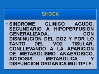 SHOCK
• SINDROME CLINICO AGUDO,
SECUNDARIO A HIPOPERFUSION
GENERALIZADA, CON
DISMINUCION DEL DO2 Y POR LO
TANTO DEL VO2 TISULAR,
CONLLEVANDO A LA APARICION
DE METABOLISMO ANAEROBICO,
ACIDOSIS METABOLICA Y
DISFUNCION ORGANICA MULTIPLE.
 