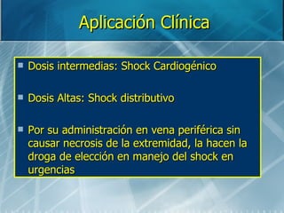 Aplicación Clínica

   Dosis intermedias: Shock Cardiogénico

   Dosis Altas: Shock distributivo

   Por su administración en vena periférica sin
    causar necrosis de la extremidad, la hacen la
    droga de elección en manejo del shock en
    urgencias
 