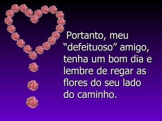 Portanto, meu “defeituoso” amigo, tenha um bom dia e lembre de regar as flores do seu lado do caminho. 