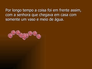 Por longo tempo a coisa foi em frente assim, com a senhora que chegava em casa com somente um vaso e meio de água. 