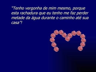 “ Tenho vergonha de mim mesmo, porque esta rachadura que eu tenho me faz perder metade da água durante o caminho até sua casa”! 