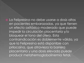 La Felipresina no debe usarse a dosis altas en pacientes embarazadas, ya que tienen un efecto oxitóxico moderado que puede impedir la circulación placentaria y/o bloquear el tono del útero. Esta contraindicación es doblemente válida, ya que la Felipresina está disponible con prilocaína, que atravieza la barrera placentaria y una dosis elevada puede producir metahemoglobolinemia fetal. 