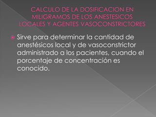 CALCULO DE LA DOSIFICACION EN MILIGRAMOS DE LOS ANESTESICOS LOCALES Y AGENTES VASOCONSTRICTORESSirve para determinar la cantidad de anestésicos local y de vasoconstrictor administrado a los pacientes, cuando el porcentaje de concentración es conocido. 