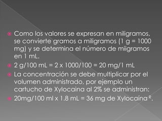 Como los valores se expresan en miligramos, se convierte gramos a miligramos (1 g = 1000 mg) y se determina el número de miigramos en 1 mL.2 g/100 mL = 2 x 1000/100 = 20 mg/1 mLLa concentración se debe multiplicar por el volumen administrado, por ejemplo un cartucho de Xylocaina al 2% se administran:20mg/100 ml x 1.8 mL = 36 mg de Xylocaína R.