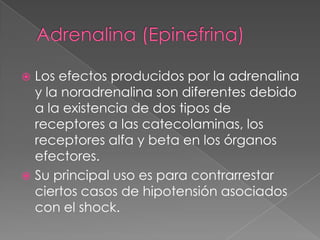 Adrenalina (Epinefrina) Los efectos producidos por la adrenalina y la noradrenalina son diferentes debido a la existencia de dos tipos de receptores a las catecolaminas, los receptores alfa y beta en los órganos efectores. Su principal uso es para contrarrestar ciertos casos de hipotensión asociados con el shock. 
