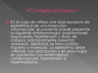 >Complicaciones<En el caso de utilizar una dosis excesiva de epinefrina o de una inyección intravascular, el paciente puede presentar la siguiente sintomatología: palpitaciones, taquicardia, hipertensión y dolor de cabeza; adicionalmente presenta ansiedad, debilidad, se torna pálido, inquieto y mareado. La epinefrina debe utilizarse con precaución y en dosis bajas en pacientes con enfermedad cardiovascular, hipertensión e hipertiroidismo. 