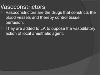 Vasoconstrictors
 Vasoconstrictors are the drugs that constricts the
  blood vessels and thereby control tissue
  perfusion.
 They are added to LA to oppose the vasodilatory
  action of local anesthetic agent.
 