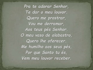 Pra te adorar Senhor,
Te dar o meu louvor.
Quero me prostrar,
Vou me derramar,
Aos teus pés Senhor.
O meu vaso de alabastro,
Quero lhe oferecer.
Me humilho aos seus pés,
Por que Santo tu és,
Vem meu louvor receber.
 