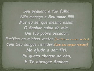 Sou pequeno e tão falho,
Não mereço o Seu amor ôôô
Mas eu sei que mesmo assim,
O Senhor cuida de mim,
Um tão pobre pecador.
Purifica as minhas vestes,(Purifica as minhas vestes)
Com Seu sangue remidor,(Com Seu sangue remidor)
Me ajude a ser fiel,
Eu quero chegar ao céu,
E Te abraçar Senhor.
 