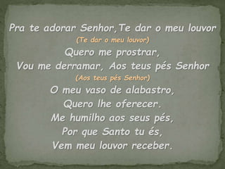 Pra te adorar Senhor,Te dar o meu louvor
(Te dar o meu louvor)
Quero me prostrar,
Vou me derramar, Aos teus pés Senhor
(Aos teus pés Senhor)
O meu vaso de alabastro,
Quero lhe oferecer.
Me humilho aos seus pés,
Por que Santo tu és,
Vem meu louvor receber.
 