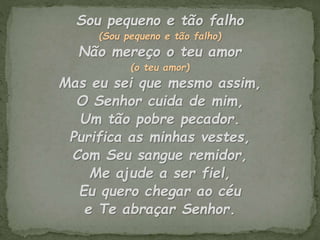 Sou pequeno e tão falho
(Sou pequeno e tão falho)
Não mereço o teu amor
(o teu amor)
Mas eu sei que mesmo assim,
O Senhor cuida de mim,
Um tão pobre pecador.
Purifica as minhas vestes,
Com Seu sangue remidor,
Me ajude a ser fiel,
Eu quero chegar ao céu
e Te abraçar Senhor.
 