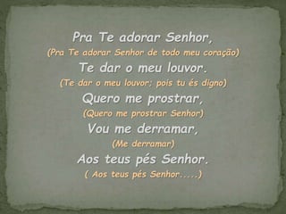 Pra Te adorar Senhor,
(Pra Te adorar Senhor de todo meu coração)
Te dar o meu louvor.
(Te dar o meu louvor; pois tu és digno)
Quero me prostrar,
(Quero me prostrar Senhor)
Vou me derramar,
(Me derramar)
Aos teus pés Senhor.
( Aos teus pés Senhor.....)
 