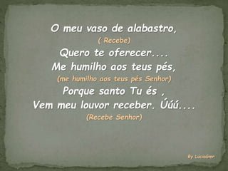O meu vaso de alabastro,
( Recebe)
Quero te oferecer....
Me humilho aos teus pés,
(me humilho aos teus pés Senhor)
Porque santo Tu és ,
Vem meu louvor receber. Úúú....
(Recebe Senhor)
By LúciaGmr
 