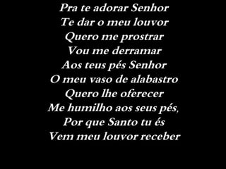 Pra te adorar Senhor
Te dar o meu louvor
Quero me prostrar
Vou me derramar
Aos teus pés Senhor
O meu vaso de alabastro
Quero lhe oferecer
Me humilho aos seus pés,
Por que Santo tu és
Vem meu louvor receber
 