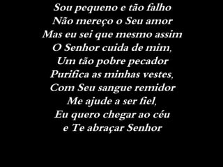 Sou pequeno e tão falho
Não mereço o Seu amor
Mas eu sei que mesmo assim
O Senhor cuida de mim,
Um tão pobre pecador
Purifica as minhas vestes,
Com Seu sangue remidor
Me ajude a ser fiel,
Eu quero chegar ao céu
e Te abraçar Senhor
 