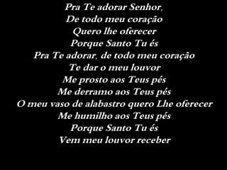 Pra Te adorar Senhor,
De todo meu coração
Quero lhe oferecer
Porque Santo Tu és
Pra Te adorar, de todo meu coração
Te dar o meu louvor
Me prosto aos Teus pés
Me derramo aos Teus pés
O meu vaso de alabastro quero Lhe oferecer
Me humilho aos Teus pés
Porque Santo Tu és
Vem meu louvor receber
 