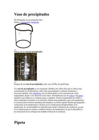 Vaso de precipitados<br />De Wikipedia, la enciclopedia libre<br />Saltar a: navegación, búsqueda <br />Dibujo de un vaso de precipitados<br />Imagen de un vaso de precipitados, tipo vaso Griffin, de perfil bajo.<br />Un vaso de precipitados es un recipiente cilíndrico de vidrio fino que se utiliza muy comúnmente en el laboratorio, sobre todo, para preparar o calentar sustancias y trasvasar líquidos. Son cilíndricos con un fondo plano; se les encuentra de varias capacidades, desde 1 mL hasta de varios litros. Normalmente son de vidrio o de goma aquéllos cuyo objetivo es contener gases o liquidos. Tienen componentes de teflón u otros materiales resistentes a la corrosión. Suelen estar graduados, pero esta graduación es inexacta por la misma naturaleza del artefacto; su forma regular facilita que pequeñas variaciones en la temperatura o incluso en el vertido pasen desapercibidas en la graduación. Es recomendable no utilizarlo para medir volúmenes de sustancias, ya que es un material que se somete a cambios bruscos de temperatura, lo que lo descalibra y en consecuencia nos entrega una medida errónea de la sustancia.<br />Pipeta<br />De Wikipedia, la enciclopedia libre<br />Saltar a: navegación, búsqueda <br />Pipeta graduada.<br />La pipeta es un instrumento volumétrico de laboratorio que permite medir alícuota de líquido con bastante precisión. Suelen ser de vidrio. Está formada por un tubo transparente que termina en una de sus puntas de forma cónica, y tiene una graduación (una serie de marcas grabadas) indicando distintos volúmenes.<br />Algunas son graduadas o de simple aforo, es decir que se enrasa una vez en los cero mililitros, y luego se deja vaciar hasta el volumen que se necesite; mientras que otras, las denominadas de doble enrase o de doble aforo, se enrasa en la marca o aforo superior, se deja escurrir el líquido con precaución hasta enrasar en el aforo inferior. Si bien poseen la desventaja de medir un volumen fijo de líquido, las pipetas de doble aforo superan en gran medida a las graduadas en que su precisión es mucho mayor, ya que no se modifica el volumen medido si se les rompe o deforma la punta cónica.<br />Para realizar las succiones de líquido con mayor precisión, se utiliza, mas que nada en las pipetas de doble aforo, el dispositivo conocido como propipeta.<br />Embudo<br />De Wikipedia, la enciclopedia libre<br />Saltar a: navegación, búsqueda <br />Embudo de plástico.<br />Embudo atemperado para la filtración de productos calientes.<br />El embudo es un instrumento empleado para canalizar líquidos y materiales sólidos granulares en recipientes con bocas estrechas. Es usado principalmente en cocinas, laboratorios, actividades de construcción, industria, etc.<br />Agitador<br />De Wikipedia, la enciclopedia libre<br />Saltar a: navegación, búsqueda <br />Un agitador es un instrumento, usado en los laboratorios de química, consistente en una varilla regularmente de vidrio que sirve para mezclar o revolver por medio de la agitación de algunas sustancias.<br />También sirve para introducir sustancias líquidas de alta reacción por medio de escurrimiento y evitar accidentes. Existen diferentes tipos de agitadores dependiendo de la aplicación pueden ser con parrilla o simples, y de diferentes velocidades.<br />Se usan para los liquidos de baja densidad y solidos de baja densidad.<br />Soporte universal<br />De Wikipedia, la enciclopedia libre<br />Saltar a: navegación, búsqueda <br />Detalle del acoplamiento de diferentes pinzas de laboratorio a la varilla del soporte, mediante dobles nueces<br />Un soporte de laboratorio, soporte universal o pie universal es una pieza del equipamiento de laboratorio donde se sujetan las pinzas de laboratorio, mediante dobles nueces. Sirve para sujetar tubos de ensayo, buretas, embudos de filtración, embudos de decantación, etc. También se emplea para montar aparatos de destilación y otros equipos similares más complejos<br />Termómetro<br />De Wikipedia, la enciclopedia libre<br />Saltar a: navegación, búsqueda <br />Termómetro clínico de cristal.<br />Termómetro clínico digital.<br />El termómetro (del griego θερμός (termo) el cuál significa quot;
calientequot;
 y metro, quot;
medirquot;
) es un instrumento de medición de temperatura. Desde su invención ha evolucionado mucho, principalmente a partir del desarrollo de los termómetros electrónicos digitales.<br />Inicialmente se fabricaron aprovechando el fenómeno de la dilatación, por lo que se prefería el uso de materiales con elevado coeficiente de dilatación, de modo que, al aumentar la temperatura, su estiramiento era fácilmente visible. El metal base que se utilizaba en este tipo de termómetros ha sido el mercurio, encerrado en un tubo de vidrio que incorporaba una escala graduada.<br />Tubo de ensayo<br />De Wikipedia, la enciclopedia libre<br />Saltar a: navegación, búsqueda <br />Diferentes formas de un tubo de ensayo: A: forma común; B para precipitaciones; C con gradiente.<br />Consiste en un pequeño tubo de vidrio con una punta abierta (que puede poseer una tapa) y la otra cerrada y redondeada, que se utiliza en los laboratorios para contener pequeñas muestras líquidas, realizar reacciones en pequeña escala, entre otras cosas.<br />TELA DE ALAMBRE<br />La tela de alambre con asbesto es una malla que se coloca en una aro, este a su vez va en el soporte universal, y es usada para sostener los vasos de precipitados, matraces etc., para calentarlos.<br />Balanza granataria<br />De Wikipedia, la enciclopedia libre<br />Saltar a: navegación, búsqueda <br />Una balanza granataria es un tipo de balanza utilizada para determinar o pesar la masa de objetos.<br />Suelen tener capacidades de 2 ó 2,5 kg y medir con una precisión de hasta 0,1 ó 0,01 g. No obstante, existen algunas que pueden medir hasta 100 ó 200 g con precisiones de 0,001 g; y otras que pueden medir hasta 25 kg con precisiones de 0,05 g.[1]<br />Es muy utilizada en laboratorios como instrumento de medición auxiliar, ya que aunque su precisión es menor que la de una balanza analítica, tiene una mayor capacidad que ésta y permite realizar las mediciones con más rapidez y sencillez, así como por su mayor durabilidad y menor coste.[1]<br />Probeta (química)<br />De Wikipedia, la enciclopedia libre<br />Saltar a: navegación, búsqueda <br />Esquema de una probeta<br />La base circular de plástico sirve para evitar que la probeta se caiga accidentalmente.<br />La probeta o cilindro graduable es un instrumento volumétrico, que permite medir volúmenes considerables con un ligero grado de inexactitud. Sirve para contener liquidos.<br />Está formado por un tubo generalmente transparente de unos centímetros de diámetro, y tiene una graduación (una serie de marcas grabadas) desde 0 ml (hasta el máximo de la probeta) indicando distintos volúmenes. En la parte inferior está cerrado y posee una base que sirve de apoyo, mientras que la superior está abierta (permite introducir el líquido a medir) y suele tener un pico (permite verter el líquido medido). Generalmente miden volúmenes de 25 ó 50 ml, pero existen probetas de distintos tamaños; incluso algunas que pueden medir un volumen hasta de 2000 ml.<br />Puede estar constituido de vidrio (lo más común) o de plástico. En este último caso puede ser menos preciso; pero posee ciertas ventajas, por ejemplo, es más difícil romperla, y no es atacada por el ácido fluorhídrico(acido que no de puede poner en contacto con le vidrio ya que se corroe , en este caso la probeta si lo soporta). Esta adicionalmente se utiliza para las mediciones del agua y otros liquidos.<br />Mortero (utensilio)<br />De Wikipedia, la enciclopedia libre<br />Saltar a: navegación, búsqueda <br />Mortero de porcelana para moler pimienta negra.<br />Un mortero es un utensilio que sirve para convertir en polvo las distintas sustancias químicas , etc. suele estar elaborado por regla general de materiales como: madera, piedra, metal, o porcelana, a manera de vaso (cóncavo) como un molcajete.<br />Crisol<br />De Wikipedia, la enciclopedia libre<br />Saltar a: navegación, búsqueda <br />Crisol empleado en el método de Czochralski.<br />Crisol es una cavidad en los hornos que recibe el metal fundido. El crisol es un aparato que normalmente está hecho de grafito con cierto contenido de arcilla y que puede soportar elementos a altas temperaturas, ya sea el oro derretido o cualquier otro metal, normalmente a más de 500 °C. Algunos crisoles aguantan temperaturas que superan los 1500 °C. También se le denomina así a un recipiente de laboratorio resistente al fuego y utilizado para fundir sustancias. Es utilizado en los análisis gravimétricos.<br />En sentido figurado, la palabra crisol significa también un lugar donde interactúan y se unen diferentes ideas, personas, nacionalidades, culturas, etc. dando lugar a una síntesis de todas ellas.<br />Piseta<br />De Wikipedia, la enciclopedia libre<br />Saltar a: navegación, búsqueda <br />Piseta de vidrio.<br />También llamada frasco lavador o matraz de lavado, la pizeta es un frasco cilíndrico de plástico o vidrio con pico largo, que se utiliza en el laboratorio de química o biología, para contener algún solvente, por lo general agua destilada o desmineralizada, aunque también solventes orgánicos como etanol, metanol, hexano, etc.<br />Este utensilio facilita la limpieza de tubos de ensayo, vaso de precipitados y electrodos.<br />CUCHARILLA DE COMBUSTION<br />Es un utensilio que tiene una varilla de 50 cm. de largo con un diámetro de 4 mm. Y una cucharilla de 20 mm. Se utiliza para realizar pequeñas combustiones de sustancias, para observar el tipo de flama, reacción, etc.<br />Mechero Bunsen<br />De Wikipedia, la enciclopedia libre<br />Saltar a: navegación, búsqueda <br />Un mechero Bunsen con válvula aguja. La conexión para el suministro de gas se encuentra hacia la izquierda y la válvula aguja para ajustar el flujo de gas está en el lado opuesto. La entrada de aire en este modelo particular se ajusta por medio de un collarín rotante, abriendo o cerrando los bafles verticales en la base.<br />Un mechero o quemador Bunsen es un instrumento utilizado en laboratorios científicos para calentar o esterilizar muestras o reactivos químicos.<br />Fue inventado por Robert Bunsen en 1857 y provee una transmisión muy rápida de calor intenso en el laboratorio. Es un quemador de gas del tipo de premezcla y la llama es el producto de la combustión de una mezcla de aire y gas.<br />El quemador tiene una base pesada en la que se introduce el suministro de gas. De allí parte un tubo vertical por el que el gas fluye atravesando un pequeño agujero en el fondo de tubo. Algunas perforaciones en los laterales del tubo permiten la entrada de aire en el flujo de gas (gracias al efecto Venturi) proporcionando una mezcla inflamable a la salida de los gases en la parte superior del tubo donde se produce la combustión, muy eficaz para la química avanzada.<br />Gradilla<br />De Wikipedia, la enciclopedia libre<br />Saltar a: navegación, búsqueda <br />Gradillas.<br />Una gradilla es una herramienta que forma parte del material de laboratorio (química) y es utilizada para sostener y almacenar gran cantidad de tubos de ensayo, de todos los diámetros y formas.<br />La gradilla es utilizada más comúnmente en laboratorios clinicos.<br />Su principal función es facilitar el manejo de los tubos de ensayo. Normalmente es utilizado para sostener y almacenar este material. Este se encuentra hecho de madera, plastico o metal; pero las mas comunes son las de madera.<br />Tipos de Gradillas:<br />.Gradillas rectangulares .Gradillas redondas .Gradillas varias .Gradillas en forma de quot;
Zquot;
<br />Espátula<br />De Wikipedia, la enciclopedia libre<br />Saltar a: navegación, búsqueda <br />Para otros usos de este término, véase Espátula (desambiguación).<br />Cuchara espátula de metal, utilizada en laboratorios de química.<br />Una espátula es una herramienta que consiste en una lámina plana de metal con agarradera o mango similar a un cuchillo con punta roma. Según su uso, se diferencian diferentes tipos de espátula:<br />En química, Es uno de los materiales de laboratorio. Se utiliza para tomar pequeñas cantidades de compuestos reactivos que son básicamente polvo. Se suele clasificar dentro del material de metal y es común encontrar en recetas técnicas el término punta de <br />Matraz aforado<br />De Wikipedia, la enciclopedia libre<br />Saltar a: navegación, búsqueda <br />Matraz aforado de pyrex de 10 ml de capacidad.<br />Un matraz aforado se emplea para medir con exactitud un volumen determinado de líquido. La marca de graduación rodea todo el cuello de vidrio, por lo cual es fácil determinar con precisión cuándo el líquido llega hasta la marca. La forma correcta de medir volúmenes es llevar el líquido hasta que la parte inferior del menisco sea tangente a la marca. El hecho de que el cuello del matraz sea estrecho es para aumentar la exactitud, de esta forma un cambio pequeño en el volumen se traduce en un aumento considerable de la altura del líquido.<br />Los matraces se presentan en volúmenes que van de 10 ml hasta 2 l. Su principal utilidad es preparar disoluciones de concentración conocida y exacta.<br />Matraz de Erlenmeyer<br />De Wikipedia, la enciclopedia libre<br />Saltar a: navegación, búsqueda <br />Matraz de Erlenmeyer.<br />El matraz o frasco de Erlenmeyer es un frasco transparente de forma cónica con una abertura en el extremo angosto, generalmente prolongado con un cuello cilíndrico, que suele incluir algunas marcas.<br />Por su forma es útil para realizar mezclas por agitación y para la evaporación controlada de líquidos; además, su abertura estrecha permite la utilización de tapones. El matraz de Erlenmeyer no se suele utilizar para la medición de líquidos ya que sus medidas son imprecisas. Fue creado por el químico Emil Erlenmeyer en 1861.<br />Vidrio de reloj (química)<br />De Wikipedia, la enciclopedia libre<br />Saltar a: navegación, búsqueda <br />Muestra de Fluoruro de Cesio sobre un vidrio de reloj<br />El vidrio de reloj es una lámina de vidrio en forma circular cóncava-convexa. Se llama así por su parecido con el vidrio de los antiguos relojes de bolsillo. Se utiliza en química para evaporar líquidos, pesar productos sólidos o como cubierta de vasos de precipitados, y contener sustancias más o menos corrosivas.<br />Su utilidad más frecuente es pesar muestras sólidas; aunque también es utilizado para pesar muestras húmedas después de hacer la filtración, es decir, después de haber filtrado el líquido y quedar solo la muestra sólida.<br />El vidrio reloj se utiliza también en ocasiones como tapa de un vaso de precipitados, fundamentalmente para evitar la entrada de polvo, ya que al no ser un cierre hermético se permite el intercambio de gases.<br />Bureta<br />De Wikipedia, la enciclopedia libre<br />Saltar a: navegación, búsqueda <br />Este artículo o sección necesita referencias que aparezcan en una publicación acreditada, como revistas especializadas, monografías, prensa diaria o páginas de Internet fidedignas.Puedes añadirlas así o avisar al autor principal del artículo en su página de discusión pegando: {{subst:Aviso referencias|Bureta}} ~~~~<br />Para otros usos de este término, véase Bureta (Zaragoza).<br />Diagrama de una bureta.<br />Las buretas son tubos cortos, graduados, de diámetro interno uniforme, provistas de un grifo de cierre o llave de paso en su parte inferior. Se usan para ver cantidades variables de líquidos, y por ello están graduadas con pequeñas subdivisiones (dependiendo del volumen, de décimas de mililitro o menos). Su uso principal se da en volumetrías, debido a la necesidad de medir con precisión volúmenes de líquido variables.<br />Anillo de hierro<br />De Wikipedia, la enciclopedia libre<br />Saltar a: navegación, búsqueda <br />El anillo de hierro es un material de laboratorio de metal de estructura circular y de hierro que se adapta al soporte universal y sirve como soporte de otros utensilios como lo son los vasos de precipitados, embudos de separación, etcétera. Se fabrican en hierro colado y se utilizan para sostener recipientes que van a calentarse a fuego directo. Funciona sobre todo con elementos químicos calentados al fuego o mediante procesos químicos para evitar quemaduras.<br />Pinzas para crisol<br />Las pinzas tienen la finalidad de que la grasa de tus manos no interfiera con el análisis que estés realizando, además de que las pinzas se utilizan ya en varios casos el crisol, el vaso de precipitados y el tubo de ensayo se someten a temperaturas altas y si no ocupas las pinzas te puedes quemar o cuando te encuentras realizando una reacción exotérmica o cuando la reacción es muy violenta.El soporte universal se utiliza para que puedas montar tu equipo de laboratorio.La gradilla se utiliza para que coloques tus tubos de ensayo ya sea con tu reacción así como cuando los acabas de limpiar, las gradillas existen de varios materiales de madera y de metal.La función del agitar es de uniformizar la mezcla así como también disminuir el aumento de la temperatura. Existen diferentes tipos de agitadores el agitador magnético y el agitador de vidrio.<br />